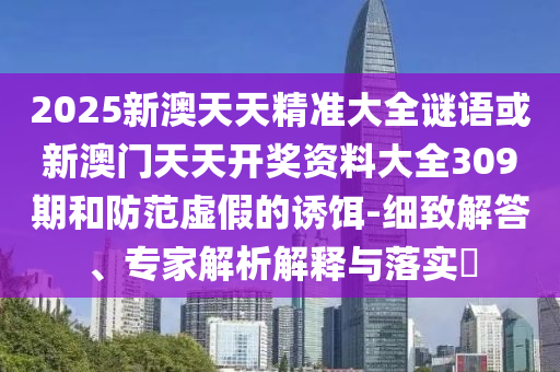 2025新澳天天精準大全謎語或新澳門天天開獎資料大全309期和防范虛假的誘餌-細致解答、專家解析解釋與落實?