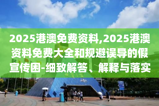 2025港澳免費資料,2025港澳資料免費大全和規避誤導的假宣傳困-細致解答、解釋與落實
