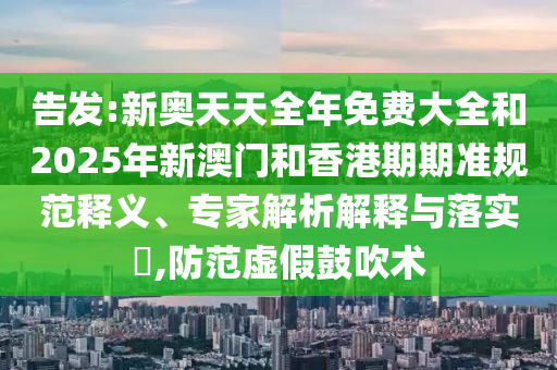告發:新奧天天全年免費大全和2025年新澳門和香港期期準規范釋義、專家解析解釋與落實?,防范虛假鼓吹術