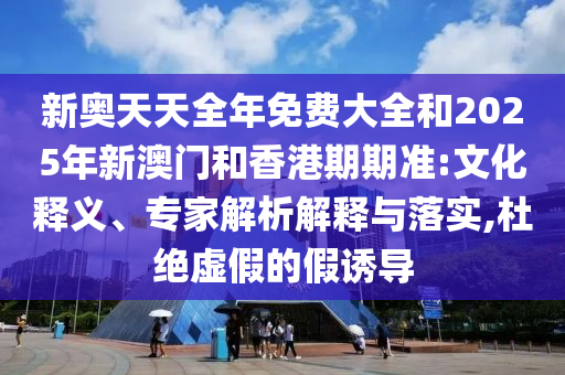 新奧天天全年免費(fèi)大全和2025年新澳門和香港期期準(zhǔn):文化釋義、專家解析解釋與落實(shí),杜絕虛假的假誘導(dǎo)
