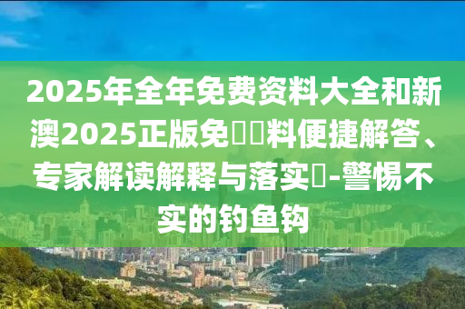 2025年全年免費資料大全和新澳2025正版免費資料便捷解答、專家解讀解釋與落實?-警惕不實的釣魚鉤