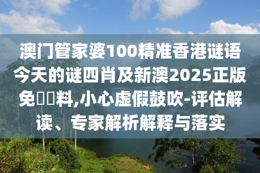 澳門管家婆100精準香港謎語今天的謎四肖及新澳2025正版免費資料,小心虛假鼓吹-評估解讀、專家解析解釋與落實