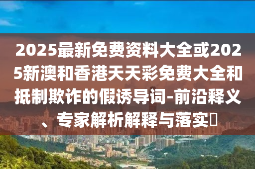 2025最新免費資料大全或2025新澳和香港天天彩免費大全和抵制欺詐的假誘導詞-前沿釋義、專家解析解釋與落實?