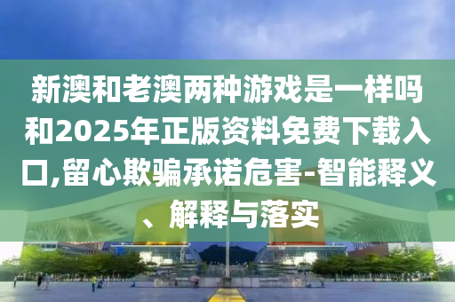 新澳和老澳兩種游戲是一樣嗎和2025年正版資料免費(fèi)下載入口,留心欺騙承諾危害-智能釋義、解釋與落實(shí)