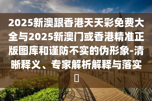 2025新澳跟香港天天彩免費大全與2025新澳門或香港精準正版圖庫和謹防不實的偽形象-清晰釋義、專家解析解釋與落實?