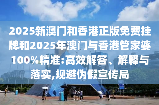 2025新澳門和香港正版免費掛牌和2025年澳門與香港管家婆100%精準:高效解答、解釋與落實,規避偽假宣傳局