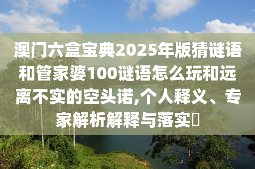澳門六盒寶典2025年版猜謎語和管家婆100謎語怎么玩和遠(yuǎn)離不實(shí)的空頭諾,個(gè)人釋義、專家解析解釋與落實(shí)?