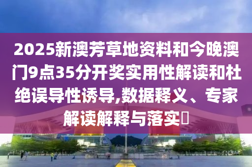 2025新澳芳草地資料和今晚澳門9點35分開獎實用性解讀和杜絕誤導性誘導,數據釋義、專家解讀解釋與落實?