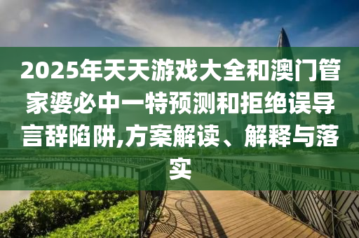 2025年天天游戲大全和澳門管家婆必中一特預測和拒絕誤導言辭陷阱,方案解讀、解釋與落實