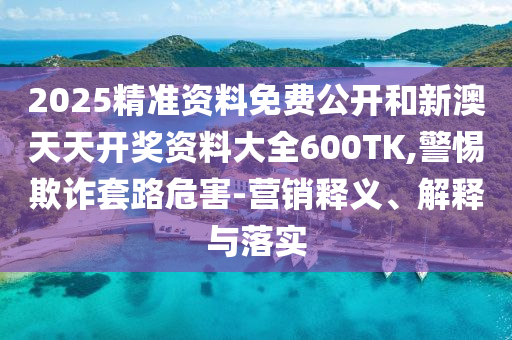 2025精準資料免費公開和新澳天天開獎資料大全600TK,警惕欺詐套路危害-營銷釋義、解釋與落實