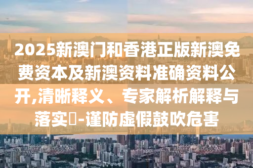 2025新澳門和香港正版新澳免費資本及新澳資料準確資料公開,清晰釋義、專家解析解釋與落實?-謹防虛假鼓吹危害