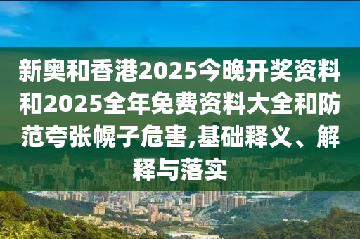 新奧和香港2025今晚開獎資料和2025全年免費資料大全和防范夸張幌子危害,基礎釋義、解釋與落實