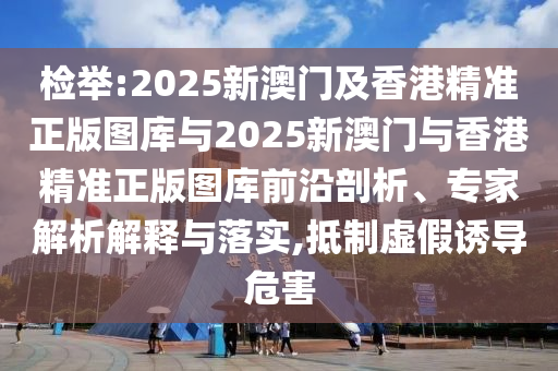 檢舉:2025新澳門及香港精準正版圖庫與2025新澳門與香港精準正版圖庫前沿剖析、專家解析解釋與落實,抵制虛假誘導危害