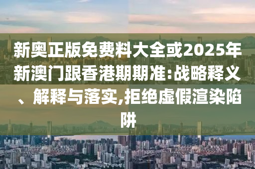 新奧正版免費料大全或2025年新澳門跟香港期期準:戰略釋義、解釋與落實,拒絕虛假渲染陷阱