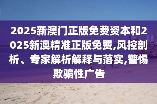 2025新澳門正版免費資本和2025新澳精準正版免費,風控剖析、專家解析解釋與落實,警惕欺騙性廣告