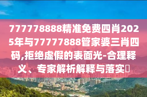 777778888精準免費四肖2025年與77777888管家婆三肖四碼,拒絕虛假的表面光-合理釋義、專家解析解釋與落實?