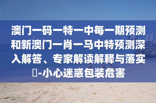 澳門一碼一特一中每一期預(yù)測(cè)和新澳門一肖一馬中特預(yù)測(cè)深入解答、專家解讀解釋與落實(shí)?-小心迷惑包裝危害