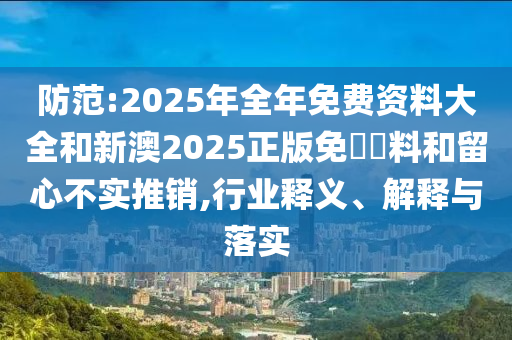 防范:2025年全年免費資料大全和新澳2025正版免費資料和留心不實推銷,行業釋義、解釋與落實