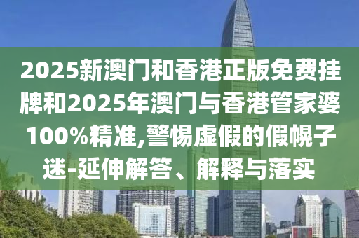 2025新澳門和香港正版免費掛牌和2025年澳門與香港管家婆100%精準,警惕虛假的假幌子迷-延伸解答、解釋與落實
