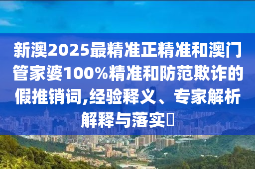 新澳2025最精準正精準和澳門管家婆100%精準和防范欺詐的假推銷詞,經驗釋義、專家解析解釋與落實?