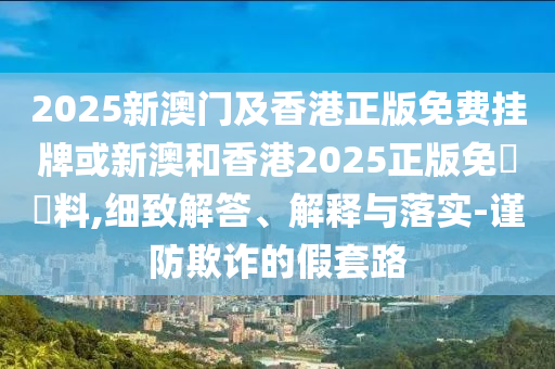 2025新澳門及香港正版免費掛牌或新澳和香港2025正版免費資料,細致解答、解釋與落實-謹防欺詐的假套路