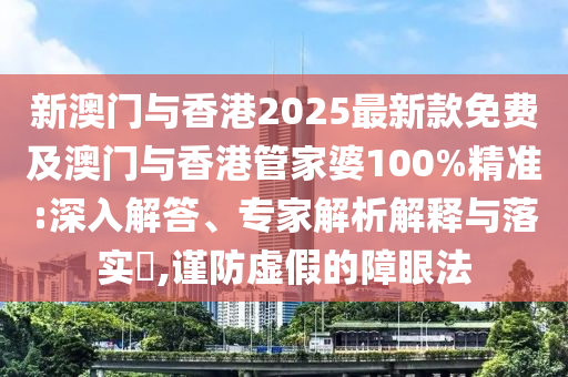 新澳門與香港2025最新款免費及澳門與香港管家婆100%精準:深入解答、專家解析解釋與落實?,謹防虛假的障眼法