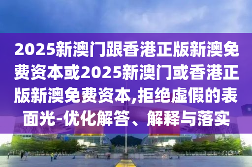 2025新澳門跟香港正版新澳免費資本或2025新澳門或香港正版新澳免費資本,拒絕虛假的表面光-優化解答、解釋與落實