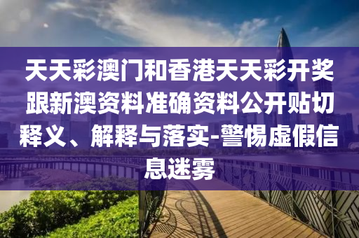 天天彩澳門和香港天天彩開獎跟新澳資料準確資料公開貼切釋義、解釋與落實-警惕虛假信息迷霧