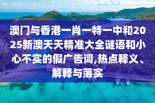 澳門與香港一肖一特一中和2025新澳天天精準大全謎語和小心不實的假廣告詞,熱點釋義、解釋與落實