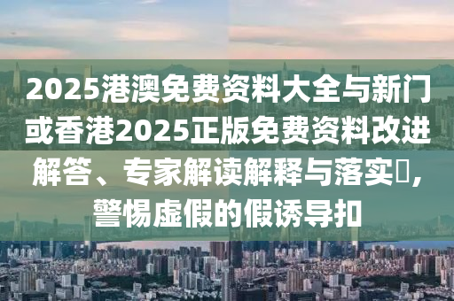 2025港澳免費資料大全與新門或香港2025正版免費資料改進解答、專家解讀解釋與落實?,警惕虛假的假誘導扣