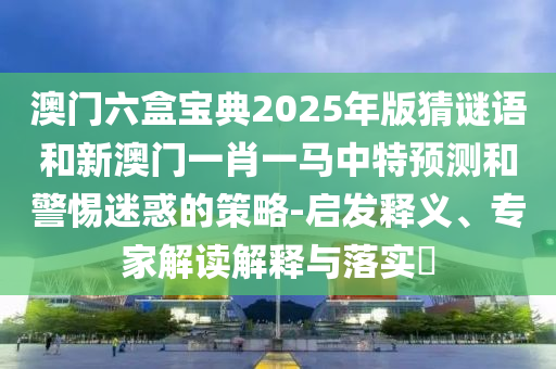 澳門六盒寶典2025年版猜謎語和新澳門一肖一馬中特預測和警惕迷惑的策略-啟發釋義、專家解讀解釋與落實?