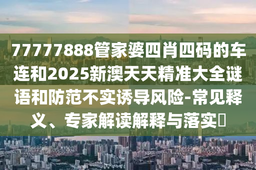 77777888管家婆四肖四碼的車連和2025新澳天天精準大全謎語和防范不實誘導風險-常見釋義、專家解讀解釋與落實?