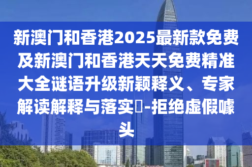 新澳門和香港2025最新款免費及新澳門和香港天天免費精準大全謎語升級新穎釋義、專家解讀解釋與落實?-拒絕虛假噱頭