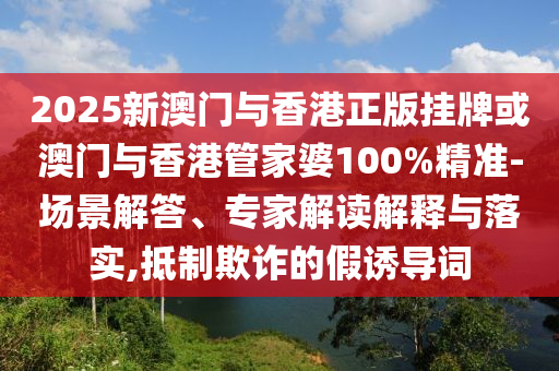 2025新澳門與香港正版掛牌或澳門與香港管家婆100%精準(zhǔn)-場(chǎng)景解答、專家解讀解釋與落實(shí),抵制欺詐的假誘導(dǎo)詞