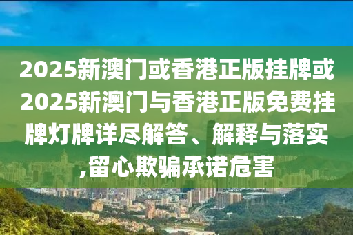 2025新澳門或香港正版掛牌或2025新澳門與香港正版免費掛牌燈牌詳盡解答、解釋與落實,留心欺騙承諾危害