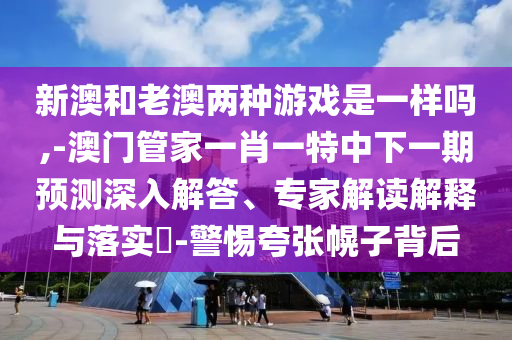 新澳和老澳兩種游戲是一樣嗎,-澳門(mén)管家一肖一特中下一期預(yù)測(cè)深入解答、專(zhuān)家解讀解釋與落實(shí)?-警惕夸張幌子背后