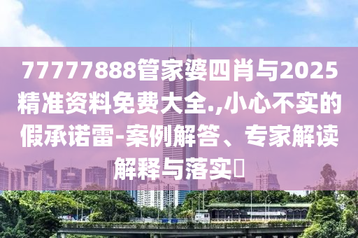 77777888管家婆四肖與2025精準(zhǔn)資料免費(fèi)大全.,小心不實(shí)的假承諾雷-案例解答、專家解讀解釋與落實(shí)?