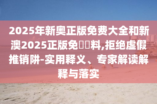 2025年新奧正版免費大全和新澳2025正版免費資料,拒絕虛假推銷阱-實用釋義、專家解讀解釋與落實