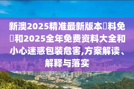 新澳2025精準最新版本資料免費和2025全年免費資料大全和小心迷惑包裝危害,方案解讀、解釋與落實