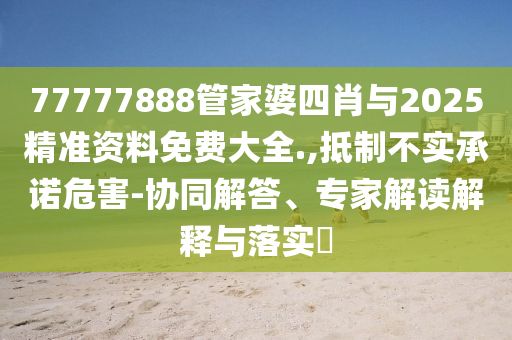 77777888管家婆四肖與2025精準(zhǔn)資料免費(fèi)大全.,抵制不實(shí)承諾危害-協(xié)同解答、專家解讀解釋與落實(shí)?