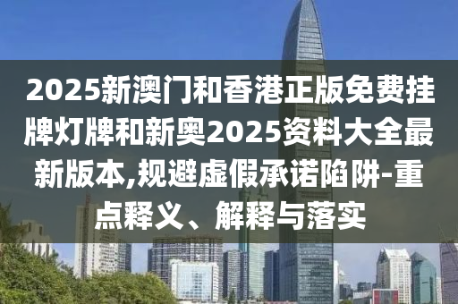 2025新澳門和香港正版免費掛牌燈牌和新奧2025資料大全最新版本,規避虛假承諾陷阱-重點釋義、解釋與落實