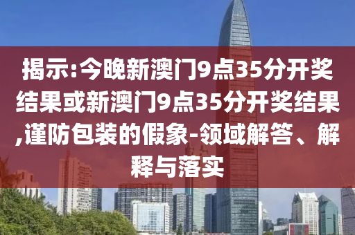 揭示:今晚新澳門(mén)9點(diǎn)35分開(kāi)獎(jiǎng)結(jié)果或新澳門(mén)9點(diǎn)35分開(kāi)獎(jiǎng)結(jié)果,謹(jǐn)防包裝的假象-領(lǐng)域解答、解釋與落實(shí)