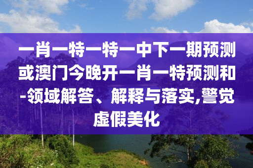 一肖一特一特一中下一期預(yù)測(cè)或澳門今晚開一肖一特預(yù)測(cè)和-領(lǐng)域解答、解釋與落實(shí),警覺虛假美化