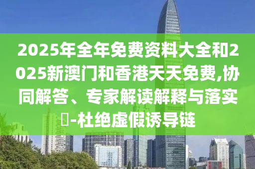 2025年全年免費資料大全和2025新澳門和香港天天免費,協同解答、專家解讀解釋與落實?-杜絕虛假誘導鏈