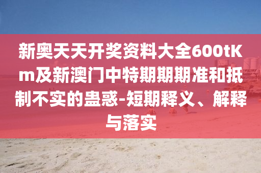 新奧天天開獎資料大全600tKm及新澳門中特期期期準和抵制不實的蠱惑-短期釋義、解釋與落實