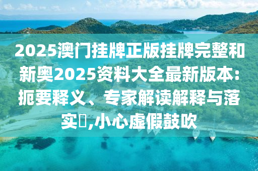 2025澳門掛牌正版掛牌完整和新奧2025資料大全最新版本:扼要釋義、專家解讀解釋與落實?,小心虛假鼓吹