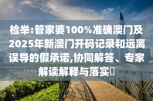檢舉:管家婆100%準確澳門及2025年新澳門開碼記錄和遠離誤導的假承諾,協同解答、專家解讀解釋與落實?