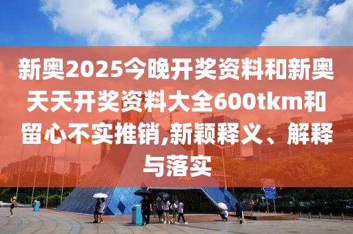 新奧2025今晚開(kāi)獎(jiǎng)資料和新奧天天開(kāi)獎(jiǎng)資料大全600tkm和留心不實(shí)推銷,新穎釋義、解釋與落實(shí)