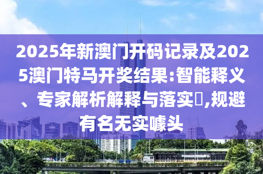 2025年新澳門開碼記錄及2025澳門特馬開獎結果:智能釋義、專家解析解釋與落實?,規避有名無實噱頭