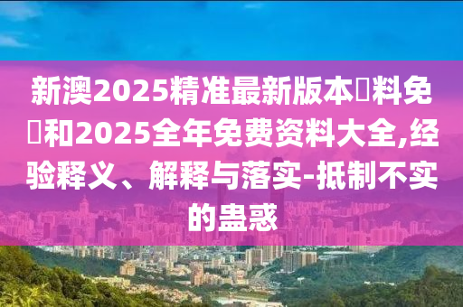 新澳2025精準最新版本資料免費和2025全年免費資料大全,經驗釋義、解釋與落實-抵制不實的蠱惑